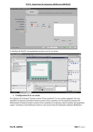TP N°3 : Supervision de l’ascenseur ASC89 avec IHM WinCC
Par M. JAROU 109 | P a g e
L’interface de WinCC est maintenant ouverte avec la vue racine.
 Configuration de la vue racine
En cliquant sur le bouton "System screens (Vues système)", la vue système apparaît. On veut
transférer la fonction du bouton System screens (Vues système) vers la touche de fonction F6.
Sélectionner le bouton System screens (Vues système) et en-dessous, dans la fenêtre des propriétés,
copier la fonction ActivateScreen (Activer vue) sous Events (Evénements), Release (Relâcher).
 