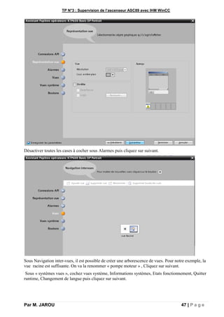 TP N°3 : Supervision de l’ascenseur ASC89 avec IHM WinCC
Par M. JAROU 47 | P a g e
Désactiver toutes les cases à cocher sous Alarmes puis cliquez sur suivant.
Sous Navigation inter-vues, il est possible de créer une arborescence de vues. Pour notre exemple, la
vue racine est suffisante. On va la renommer « pompe moteur » , Cliquez sur suivant.
Sous « systèmes vues », cochez vues système, Informations systèmes, Etats fonctionnement, Quitter
runtime, Changement de langue puis cliquez sur suivant.
 