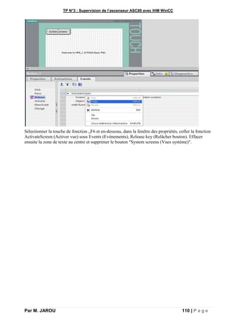 TP N°3 : Supervision de l’ascenseur ASC89 avec IHM WinCC
Par M. JAROU 110 | P a g e
Sélectionner la touche de fonction „F6 et en-dessous, dans la fenêtre des propriétés, coller la fonction
ActivateScreen (Activer vue) sous Events (Evénements), Release key (Relâcher bouton). Effacer
ensuite la zone de texte au centre et supprimer le bouton "System screens (Vues système)".
 