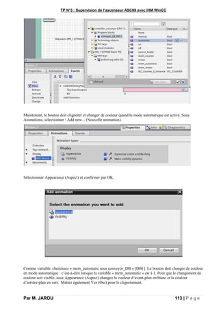 TP N°3 : Supervision de l’ascenseur ASC89 avec IHM WinCC
Par M. JAROU 113 | P a g e
Maintenant, le bouton doit clignoter et changer de couleur quand le mode automatique est activé. Sous
Animations, sélectionner  Add new... (Nouvelle animation).
Sélectionner Appearance (Aspect) et confirmer par OK.
Comme variable, choisissez « mem_automatic sous conveyor_DB » [DB1]. Le bouton doit changer de couleur
en mode automatique : c’est-à-dire lorsque la variable « mem_automatic » est à 1. Pour que le changement de
couleur soit visible, sous Appearance (Aspect) changez la couleur d’avant-plan en blanc et la couleur
d’arrière-plan en vert. Mettez également Yes (Oui) pour le clignotement.
 