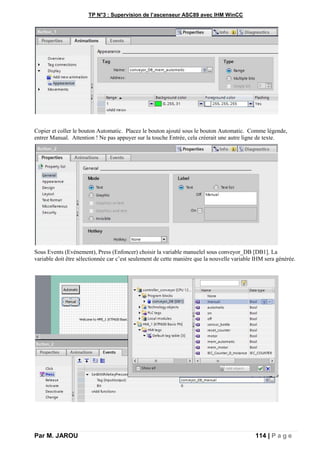 TP N°3 : Supervision de l’ascenseur ASC89 avec IHM WinCC
Par M. JAROU 114 | P a g e
Copier et coller le bouton Automatic. Placez le bouton ajouté sous le bouton Automatic. Comme légende,
entrer Manual. Attention ! Ne pas appuyer sur la touche Entrée, cela créerait une autre ligne de texte.
Sous Events (Evénement), Press (Enfoncer) choisir la variable manuelel sous conveyor_DB [DB1]. La
variable doit être sélectionnée car c’est seulement de cette manière que la nouvelle variable IHM sera générée.
 