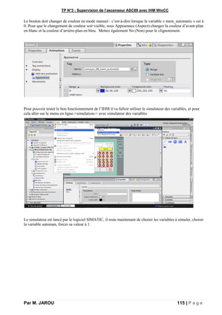 TP N°3 : Supervision de l’ascenseur ASC89 avec IHM WinCC
Par M. JAROU 115 | P a g e
Le bouton doit changer de couleur en mode manuel : c’est-à-dire lorsque la variable « mem_automatic » est à
0. Pour que le changement de couleur soit visible, sous Appearance (Aspect) changez la couleur d’avant-plan
en blanc et la couleur d’arrière-plan en bleu. Mettez également No (Non) pour le clignotement.
Pour pouvoir tester le bon fonctionnement de l’IHM il va falloir utiliser le simulateur des variables, et pour
cela aller sur le menu en ligne->simulation-> avec simulateur des variables
Le simulateur est lancé par le logiciel SIMATIC, il reste maintenant de choisir les variables à simuler, choisir
la variable automan, forcer sa valeur à 1.
 