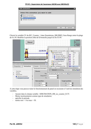 TP N°3 : Supervision de l’ascenseur ASC89 avec IHM WinCC
Par M. JAROU 120 | P a g e
Choisir la variable CV du IEC_Counter_1 dans Simulations_DB [DB2]. Sous Range entrer la plage
de 0 à 50. Modifier la position cible de la bouteille jusqu'à la fin X150.
A cette étape vous pouvez tester le fonctionnement du panel en recourant à l’outil de simulation des
variables.
- Ajouter dans le champ variable : SIMUMATION_DB_ice_counter_0.CV.
- Mettre incrémentation comme type de simulation.
- spécifier la période.
- mettre min = 0 et max = 50.
 