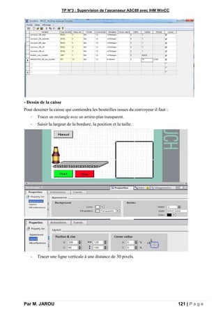TP N°3 : Supervision de l’ascenseur ASC89 avec IHM WinCC
Par M. JAROU 121 | P a g e
- Dessin de la caisse
Pour dessiner la caisse qui contiendra les bouteilles issues du convoyeur il faut :
- Tracer un rectangle avec un arrière-plan transparent.
- Saisir la largeur de la bordure, la position et la taille.
- Tracer une ligne verticale à une distance de 30 pixels.
 