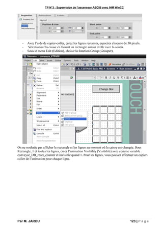 TP N°3 : Supervision de l’ascenseur ASC89 avec IHM WinCC
Par M. JAROU 123 | P a g e
- Avec l’aide de copier-coller, créez les lignes restantes, espacées chacune de 30 pixels.
- Sélectionner la caisse en faisant un rectangle autour d’elle avec la souris.
- Sous le menu Edit (Edition), choisir la fonction Group (Grouper).
On ne souhaite pas afficher le rectangle et les lignes au moment où la caisse est changée. Sous
Rectangle_1 et toutes les lignes, créer l’animation Visibility (Visibilité) avec comme variable
conveyor_DB_reset_counter et invisible quand 1. Pour les lignes, vous pouvez effectuer un copier-
coller de l’animation pour chaque ligne.
 
