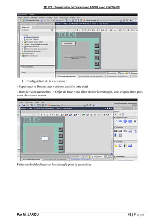 TP N°3 : Supervision de l’ascenseur ASC89 avec IHM WinCC
Par M. JAROU 49 | P a g e
1. Configuration de la vue racine :
- Supprimez le Bouton vues système, aussi le texte écrit
- Dans le volet accessoires -> Objet de base, vous allez choisir le rectangle, vous cliquez droit puis
vous choisissez ajouter.
Faites un double-clique sur le rectangle pour le paramétrer.
 
