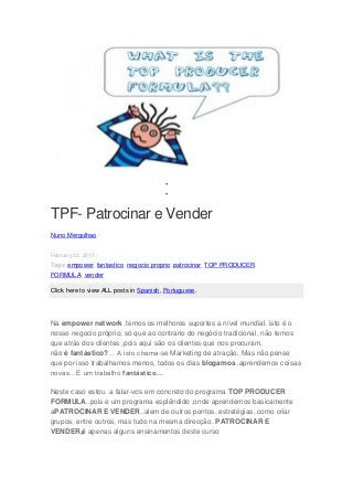 

TPF- Patrocinar e Vender
Nuno Mergulhao /
February 22, 2015 /
Tags: empower, fantastico, negocio proprio, patrocinar, TOP PRODUCER
FORMULA, vender
Click here to view ALL posts in Spanish, Portuguese.
Na empower network .temos os melhores suportes a nível mundial. isto é o
nosso negocio próprio, só que ao contrario do negócio tradicional, não temos
que atrás dos clientes ,pois aqui são os clientes que nos procuram,
não é fantástico?… A isto chama-se Marketing de atração. Mas não pense
que por isso trabalhamos menos, todos os dias blogamos ,aprendemos coisas
novas…É um trabalho fantástico…
Neste caso estou a falar-vos em concreto do programa TOP PRODUCER
FORMULA..pois e um programa esplêndido ,onde aprendemos basicamente
aPATROCINAR E VENDER..alem de outros pontos, estratégias, como criar
grupos, entre outros, mas tudo na mesma direcção. PATROCINAR E
VENDER,é apenas alguns ensinamentos deste curso
 