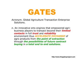 GATES Acronym . Global Agriculture Transaction Enterprise Solutions. n . An innovative sms engines that empowered agri-business players to transact beyond their  limited contacts  in full  trust  and  reliability  environment thus  ACCELERATE EXCHANGE  of agro products from  the point of extraction  through  the possibilities of future contract buying  in  a total end to end solutions . 
