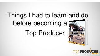 Things I had to learn and do 
before becoming a 
Top Producer 
 