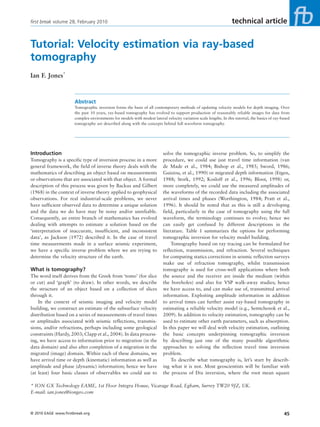 first break volume 28, February 2010                                                                              technical article


Tutorial: Velocity estimation via ray-based
tomography
Ian F. Jones*


                      Abstract
                      Tomographic inversion forms the basis of all contemporary methods of updating velocity models for depth imaging. Over
                      the past 10 years, ray-based tomography has evolved to support production of reasonably reliable images for data from
                      complex environments for models with modest lateral velocity variation scale lengths. In this tutorial, the basics of ray-based
                      tomography are described along with the concepts behind full waveform tomography.




Introduction                                                              solve the tomographic inverse problem. So, to simplify the
Tomography is a specific type of inversion process: in a more             procedure, we could use just travel time information (van
general framework, the field of inverse theory deals with the             de Made et al., 1984; Bishop et al., 1985; Sword, 1986;
mathematics of describing an object based on measurements                 Guiziou, et al., 1990) or migrated depth information (Etgen,
or observations that are associated with that object. A formal            1988; Stork, 1992; Kosloff et al., 1996; Bloor, 1998) or,
description of this process was given by Backus and Gilbert               more completely, we could use the measured amplitudes of
(1968) in the context of inverse theory applied to geophysical            the waveforms of the recorded data including the associated
observations. For real industrial-scale problems, we never                arrival times and phases (Worthington, 1984; Pratt et al.,
have sufficient observed data to determine a unique solution              1996). It should be noted that as this is still a developing
and the data we do have may be noisy and/or unreliable.                   field, particularly in the case of tomography using the full
Consequently, an entire branch of mathematics has evolved                 waveform, the terminology continues to evolve; hence we
dealing with attempts to estimate a solution based on the                 can easily get confused by different descriptions in the
‘interpretation of inaccurate, insufficient, and inconsistent             literature. Table 1 summarizes the options for performing
data’, as Jackson (1972) described it. In the case of travel              tomographic inversion for velocity model building.
time measurements made in a surface seismic experiment,                        Tomography based on ray tracing can be formulated for
we have a specific inverse problem where we are trying to                 reflection, transmission, and refraction. Several techniques
determine the velocity structure of the earth.                            for computing statics corrections in seismic reflection surveys
                                                                          make use of refraction tomography, whilst transmission
What is tomography?                                                       tomography is used for cross-well applications where both
The word itself derives from the Greek from ‘tomo’ (for slice             the source and the receiver are inside the medium (within
or cut) and ‘graph’ (to draw). In other words, we describe                the boreholes) and also for VSP walk-away studies; hence
the structure of an object based on a collection of slices                we have access to, and can make use of, transmitted arrival
through it.                                                               information. Exploiting amplitude information in addition
    In the context of seismic imaging and velocity model                  to arrival times can further assist ray-based tomography in
building, we construct an estimate of the subsurface velocity             estimating a reliable velocity model (e.g., Semtchenok et al.,
distribution based on a series of measurements of travel times            2009). In addition to velocity estimation, tomography can be
or amplitudes associated with seismic reflections, transmis-              used to estimate other earth parameters, such as absorption.
sions, and/or refractions, perhaps including some geological              In this paper we will deal with velocity estimation, outlining
constraints (Hardy, 2003; Clapp et al., 2004). In data process-           the basic concepts underpinning tomographic inversion
ing, we have access to information prior to migration (in the             by describing just one of the many possible algorithmic
data domain) and also after completion of a migration in the              approaches to solving the reflection travel time inversion
migrated (image) domain. Within each of these domains, we                 problem.
have arrival time or depth (kinematic) information as well as                  To describe what tomography is, let’s start by describ-
amplitude and phase (dynamic) information; hence we have                  ing what it is not. Most geoscientists will be familiar with
(at least) four basic classes of observables we could use to              the process of Dix inversion, where the root mean square

* ION GX Technology EAME, 1st Floor Integra House, Vicarage Road, Egham, Surrey TW20 9JZ, UK.
E-mail: ian.jones@iongeo.com



© 2010 EAGE www.firstbreak.org                                                                                                                   45
 