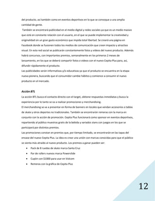 12
del producto, así también como en eventos deportivos en lo que se convoque a una amplia
cantidad de gente.
También se encontrará publicidad en el medio digital y redes sociales ya que es un medio masivo
que está en constante relación con el usuario, en el que se puede implementar la creatividad y
originalidad sin un gran gasto económico que impida total libertad. Se creará una página en
Facebook donde se fusionen todos los medios de comunicación que creen impacto y atractivo
visual. En esta red social se publicarán constantemente fotos y videos del nuevo producto. Además
habrá concursos, con importantes premios, semanalmente en los primeros 2 meses de
lanzamiento, en los que se deberá compartir fotos o videos con el nuevo Cepita Plus para, así,
difundir rápidamente el producto.
Las publicidades serán informativas y/o educativas ya que el producto se encuentra en la etapa
nueva pionera, buscando que el consumidor cambie hábitos y comience a consumir el nuevo
producto en el mercado.
Acción BTL
La acción BTL busca el contacto directo con el target, obtiene respuestas inmediatas y busca la
experiencia por lo tanto se va a realizar promociones y merchandising.
El merchandising se va a presentar en forma de banners en locales que vendan accesorios o tablas
de skate y otros deportes no tradicionales. También se encontrarán remeras con la marca en
conjunto con la acción de promoción. Cepita Plus funcionará como sponsor en eventos deportivos,
repartiendo al público muestras gratis de la bebida y variados stans con juegos en los que se
participará por distintos premios.
Las promociones constan en premios que, por tiempo limitado, se encontrarán en las tapas del
envase del nuevo Cepita Plus. La idea es crear una unión con marcas conocidas para que el público
se sienta más atraído al nuevo producto. Los premios a ganar pueden ser:
 Pack de 8 ruedas de skate marca Santa Cruz
 Par de rollers nuevos marca Powerslide
 Cupón con $1000 para usar en Volcom
 Remeras con la gráfica de Cepita Plus
 