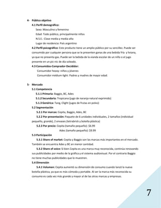 7
4- Público objetivo
4.1 Perfil demográfico:
Sexo: Masculino y femenino
Edad: Todo público, principalmente niños
N.S.E.: Clase media y media-alta
Lugar de residencia: País argentino
4.2 Perfil psicográfico: Este producto tiene un amplio público por su sencillez. Puede ser
consumido por cualquier persona que se le presenten ganas de una bebida fría y liviana,
ya que no presenta gas. Puede ser la bebida de la vianda escolar de un niño o el jugo
presente en un pic-nic de día soleado.
4.3 Consumidos-Comprador-Decididor:
Consumidor heavy: niños y jóvenes
Consumidor médium-light: Padres y madres de mayor edad.
5- Mercado
5.1 Competencia
5.1.1 Primaria: Baggio, BC, Ades
5.1.2 Secundaria: Tropicana (jugo de naranja natural exprimido)
5.1.3 Genérica: Tang, Clight (jugos de frutas en polvo)
5.2 Segmentación
5.2.1 Por marcas: Cepita, Baggio, Ades, BC
5.2.2 Por presentación: Paquete de 6 unidades individuales, 2 tamaños (individual
pequeño, grande), 2 envases (tetrabrick y botella plástica)
5.2.3 Por precio: Cepita (tamaño pequeño): $6.99
Ades (tamaño pequeño): $9.99
5.3 Participación
5.3.1 Share of market: Cepita y Baggio son las marcas más importantes en el mercado.
También se encuentra Ades y BC en menor cantidad.
5.3.2 Share of voice: Si bien Cepita es una marca muy reconocida, continúa renovando
sus publicidades por medio de la gráfica y el sistema audiovisual. Por el contrario Baggio
no tiene muchas publicidades que lo muestren.
5.4 Dimensión
5.4.1 Volumen: Cepita aumentó su dimensión de consumo cuando lanzó la nueva
botella plástica, ya que es más cómoda y portable. Al ser la marca más reconocida su
consumo es cada vez más grande y mayor al de las otras marcas y empresas.
 