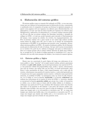 4 Elaboraci´on del entorno gr´aﬁco 10
4. Elaboraci´on del entorno gr´aﬁco
El entorno gr´aﬁco como se comento fu´e realizado en GTK+, es un caso men-
cionar que nos valimos de herramientas para la elaboraci´on de esta, comentando
y analizando entre el compa˜nero de grupo nos hicimos la siguiente pregunta, al
querer crear paginas web nos topamos con editores para ello(introducci´on a la
inform´atica), al crear una base de datos sencillo nos topamos con editores para
MySql(teor´ıa y aplicaci´on a la inform´atica I), y al querer realizar entornos gr´aﬁ-
cos..Es por ello que un primer enfoque fue descargar tutoriales y ejemplos de
c´odigos en GTK+, el cual nos ayudo bastante para entender el funcionamento
del mismo, como maneja las se˜nales, los eventos, los empaquetamientos ,etc.
Pero al intentar realizar esto a gran escala se nos volvi´o algo tedioso escribir
tantas l´ıneas de c´odigo para ello, por lo tanto en el tiempo de investigaci´on
encontramos a GLADE, es un programa que permite crear, manipular, person-
alizar entornos gr´aﬁcos en GTK+, de manera totalmente gr´aﬁca, fue de bastante
ayuda para la elaboraci´on de todo el trabajo. As´ı que vale la pena recomendarlo
en su versi´on 2.12, pu´es las 3.x utilizan el lenguaje xml para su elaboraci´on si
bien es lo mismo porque s´olo se deben utilizar librer´ıas de glade para utilizar-
los, se escogi´o los 2.x en donde el c´odigo generado es totalmente en C, una vez
obtenido esto tan s´olo resta manejar las se˜nales y los eventos de manera ´optima.
4.1. Entorno gr´aﬁco y l´ogica
Bueno una vez concretado la parte l´ogica del juego nos enfocamos al en-
torno gr´aﬁco y c´omo “mezclar” de la mejor manera ambas, primero generamos
el tablero con gtk table atach, con el cual representamos una matriz de 21*11,
y a las posicones v´alidas del juego(bolillas rojas, azules y vacios), relacionamos
una caja de eventos, que saltan s´olo con los click y el scroll mencionado, para
llevar a cabo movimiento de linea y lado respectivamente, as´ı a cada caja de
eventos, relacionamos una posic´on de nuestra matriz, y cada se˜nal generada por
el usuario nos sirve para manipular nuestra matriz y utilizarla como material de
memoria, en realidad el GTK+ lo manejamos como un vector de 231 elemem-
tos, en el c´odigo se ver´a la funci´on mat2celda y la funci´on celda2mat que
realizan las conversiones de la matriz al vector de GTK+ y viceversa, adem´as
se encontrar´a la funci´on posici´on valida que arroja true o false si la posicion
es v´alida o no, es decir como se tienen s´olo 61 celdas v´alidas en el abalone, y
utilizamos una matriz de 21*11 que totalizan 231 elementos existe esta funci´on
que indica si tal posici´on es del abalone o una parte del entorno gr´aﬁco con-
siderado como inv´alido, esto nos sirve para la carga de im´agenes, si es inv´alido
carga una imagen gris, si en tal posici´on se encuentra una “R”, se carga una
imagen que simula una bolilla roja, si en tal posici´on se encuentra una“A”, se
carga una imagen que simula una bolilla azul, y si se encuentra una “O”, se
carga una imagen que da la ilusi´on de una posici´on vac´ıa.
 