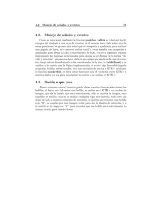 4.2 Manejo de se˜nales y eventos 11
4.2. Manejo de se˜nales y eventos
Como se mencion´o, mediante la funcion posicion valida se relacion´o los 61
campos del abalone a una caja de eventos, si el usuario hace click sobre una de
estas posiciones, se genera una se˜nal que es atrapada y analizada para realizar
una jugada de l´ınea, si el usuario realiza scroll’s, estas se˜nales son atrapadas y
analizadas para llevar a cabo el movimiento de lado, con esto logramos separar
l´ogicamante las jugadas mencionadas para atacar al problema de la forma “di-
vide y vencer´as”, entonces se hace click en un campo que contiene la caja de even-
tos, luego esto es transformado a las coordenadas de la matriz(celda2mat) y se
analiza a la matriz con la l´ogica implementada, si existe algo favorable(jugada
aceptada, bolillas seleccionadas, etc) son enviados de vuelta a GTK+ mediante
la funci´on mat2celda, es decir estas funciones son el traductor entre GTK+ y
nuestra l´ogica ya sea para manipular la matriz o actualizar el GTK+.
4.3. Ilusi´on o que cosa
Ahora veremos como el usuario puede darse cuenta c´omo se seleccionan las
bolillas, al hacer un click sobre una bolilla, se realiza en el GTK+ un cambio de
imagen, que da la ilusi´on que est´a seleccionado, s´olo se cambia la imagen, esto
tambi´en se realiza cuando se realiza cualquier tipo movimiento, todo esto sin
dejar de lado a nuestro elemento de memoria, la matriz al encontrar una bolilla
rojo “R”, se cambia por una imagen verde para dar la ilusi´on de selecci´on, y a
la matriz se lo carga con “V” para recordar que esa bolilla est´a seleccionada, lo
mismo ocurre para deseleccionar.
 