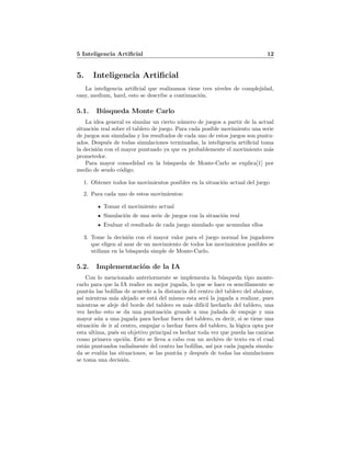 5 Inteligencia Artiﬁcial 12
5. Inteligencia Artiﬁcial
La inteligencia artiﬁcial que realizamos tiene tres niveles de complejidad,
easy, medium, hard, esto se describe a continuaci´on.
5.1. B´usqueda Monte Carlo
La idea general es simular un cierto n´umero de juegos a partir de la actual
situaci´on real sobre el tablero de juego. Para cada posible movimiento una serie
de juegos son simuladas y los resultados de cada uno de estos juegos son puntu-
ados. Despu´es de todas simulaciones terminadas, la inteligencia artiﬁcial toma
la decisi´on con el mayor puntuado ya que es probablemente el movimiento m´as
prometedor.
Para mayor comodidad en la b´usqueda de Monte-Carlo se explica[1] por
medio de seudo c´odigo.
1. Obtener todos los movimientos posibles en la situaci´on actual del juego
2. Para cada uno de estos movimientos:
Tomar el movimiento actual
Simulaci´on de una serie de juegos con la situaci´on real
Evaluar el resultado de cada juego simulado que acumulan ellos
3. Tome la decisi´on con el mayor valor para el juego normal los jugadores
que eligen al azar de un movimiento de todos los movimientos posibles se
utilizan en la b´usqueda simple de Monte-Carlo.
5.2. Implementaci´on de la IA
Con lo mencionado anteriormente se implementa la b´usqueda tipo monte-
carlo para que la IA realice su mejor jugada, lo que se hace es sencillamente se
punt´ua las bolillas de acuerdo a la distancia del centro del tablero del abalone,
as´ı mientras m´as alejado se est´a del mismo esta ser´a la jugada a realizar, pues
mientras se aleje del borde del tablero es m´as dif´ıcil hecharlo del tablero, una
vez hecho esto se da una puntuaci´on grande a una judada de empuje y una
mayor a´un a una jugada para hechar fuera del tablero, es decir, si se tiene una
situaci´on de ir al centro, empujar o hechar fuera del tablero, la l´ogica opta por
esta ultima, pu´es su objetivo principal es hechar toda vez que pueda las canicas
como primera opci´on. Esto se lleva a cabo con un archivo de texto en el cual
est´an puntuados radialmente del centro las bolillas, as´ı por cada jugada simula-
da se eval´ua las situaciones, se las punt´ua y despu´es de todas las simulaciones
se toma una decisi´on.
 