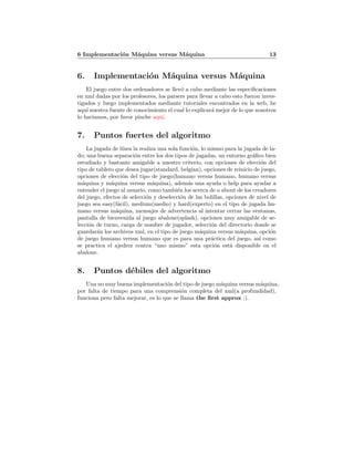 6 Implementaci´on M´aquina versus M´aquina 13
6. Implementaci´on M´aquina versus M´aquina
El juego entre dos ordenadores se llev´o a cabo mediante las especiﬁcaciones
en xml dadas por los profesores, los parsers para llevar a cabo esto fueron inves-
tigados y luego implementados mediante tutoriales encontrados en la web, he
aqu´ı nuestra fuente de conocimiento el cual lo explicar´a mejor de lo que nosotros
lo har´ıamos, por favor pinche aqu´ı.
7. Puntos fuertes del algoritmo
La jugada de l´ınea la realiza una sola funci´on, lo mismo para la jugada de la-
do; una buena separaci´on entre los dos tipos de jugadas, un entorno gr´aﬁco bien
estudiado y bastante amigable a nuestro criterio, con opciones de elecci´on del
tipo de tablero que desea jugar(standard, belgian), opciones de reinicio de juego,
opciones de elecci´on del tipo de juego(humano versus humano, humano versus
m´aquina y m´aquina versus m´aquina), adem´as una ayuda o help para ayudar a
entender el juego al usuario, como tambi´en los acerca de o about de los creadores
del juego, efectos de selecci´on y deselecci´on de las bolillas, opciones de nivel de
juego sea easy(f´acil), medium(medio) y hard(experto) en el tipo de jugada hu-
mano versus m´aquina, mensajes de advertencia al intentar cerrar las ventanas,
pantalla de bienvenida al juego abalone(splash), opciones muy amigable de se-
lecci´on de turno, carga de nombre de jugador, selecci´on del directorio donde se
guardar´an los archivos xml, en el tipo de juego m´aquina versus m´aquina, opci´on
de juego humano versus humano que es para una pr´actica del juego, as´ı como
se practica el ajedrez contra “uno mismo” esta opci´on est´a disponible en el
abalone.
8. Puntos d´ebiles del algoritmo
Una no muy buena implementaci´on del tipo de juego m´aquina versus m´aquina,
por falta de tiempo para una comprensi´on completa del xml(a profundidad),
funciona pero falta mejorar, es lo que se llama the ﬁrst approx :).
 