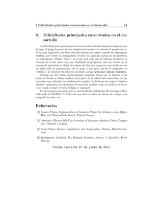 9 Diﬁcultades principales encontradas en el desarrollo 14
9. Diﬁcultades principales encontradas en el de-
sarrollo
La diﬁcultad principal que encontramos entre miles de l´ıneas de c´odigo es que
al jugar el juego humano versus m´aquina de repente se mataba el programa; si,
de la nada explotaba, nos llev´o dos d´ıas encontrar el error, cuando las esperanzas
estaban por el piso un compa˜nero recordo las palabras sabias de un profesor,
“es importante utilizar fclose”, si es as´ı, por m´as que el sistema operativo se
encarga de cerrar ´estos una vez ﬁnalizado el programa, esto no ocurre en el
tiempo de ejecuci´on; el dolor de cabeza de d´ıas era porque se nos olvid´o cerrar
un archivo(el de puntuaci´on), de la nada y sin aviso previo el programa se
cerraba, y la soluci´on era s´olo eso un fclose, as´ı que gracias Carlos Cardozo.
Adem´as de esto hubo inconvenientes menores, como que se llegaba a un
punto en donde se deb´ıa cambiar gran parte de la estructura constru´ıda por no
encontrar una soluci´on, un cambio casi completo de la forma de cargar el tablero
abalone, utilizando los elementos de memoria auxiliar como el archivo de texto
con el cual se logr´o el estilo belgian y standard.
Y vale la pena mencionar que se nos facilit´o la realizaci´on del entorno gr´aﬁco
utilizando el GLADE 2.12 el cual nos ahorr´o miles de l´ıneas de c´odigo, una
amigable interfaz, etc.
Referencias
[1] Master Thesis, Implementing a Computer Player for Abalone using Alpha-
Beta and Monte-Carlo Search, Pascal Chorus.
[2] Abalearn: Eﬁcient Self-Play Learning of the game Abalone, Pedro Campos
and Thibault Langlois.
[3] Multi-Player Games: Algorithms and Approaches, Nathan Reed Sturte-
vant.
[4] Inteligencia Artiﬁcial, Un Enfoque Moderno, Stuart J. Russell y Peter
Norvig.
Ultima revisi´on 27 de junio de 2011
 