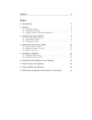 ´INDICE 2
´Indice
1. Introducci´on 3
2. Abalone 4
2.1. Conceptos b´asicos . . . . . . . . . . . . . . . . . . . . . . . . . . 4
2.2. Movimientos posibles . . . . . . . . . . . . . . . . . . . . . . . . . 4
2.3. Jugadas Sumito y Situaciones Especiales . . . . . . . . . . . . . . 5
3. Algoritmo de juego utilizado 8
3.1. Parte l´ogica de la soluci´on . . . . . . . . . . . . . . . . . . . . . . 8
3.2. Movimiento de l´ınea . . . . . . . . . . . . . . . . . . . . . . . . . 8
3.3. Movimiento de lado . . . . . . . . . . . . . . . . . . . . . . . . . 9
4. Elaboraci´on del entorno gr´aﬁco 10
4.1. Entorno gr´aﬁco y l´ogica . . . . . . . . . . . . . . . . . . . . . . . 10
4.2. Manejo de se˜nales y eventos . . . . . . . . . . . . . . . . . . . . . 11
4.3. Ilusi´on o que cosa . . . . . . . . . . . . . . . . . . . . . . . . . . . 11
5. Inteligencia Artiﬁcial 12
5.1. B´usqueda Monte Carlo . . . . . . . . . . . . . . . . . . . . . . . . 12
5.2. Implementaci´on de la IA . . . . . . . . . . . . . . . . . . . . . . . 12
6. Implementaci´on M´aquina versus M´aquina 13
7. Puntos fuertes del algoritmo 13
8. Puntos d´ebiles del algoritmo 13
9. Diﬁcultades principales encontradas en el desarrollo 14
 