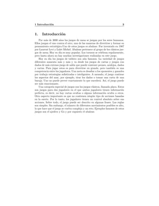 1 Introducci´on 3
1. Introducci´on
Por m´as de 3000 a˜nos los juegos de mesa se juegan por los seres humanos.
Ellos juegan el uno contra el otro, una de las maneras de divertirse y formar su
pensamiento estrat´egico.Uno de estos juegos es abalone. Fue inventado en 1987
por Laurent Levi y Lalet Michel. Abalone pertenece al grupo de los cl´asicos jue-
gos de mesa. Hoy en d´ıa es muy popular. Los torneos se celebran regularmente,
pero hasta ahora no hay muchas investigaciones realizadas en este juego.
Hoy en d´ıa los juegos de tablero son a´un famosos. La variedad de juegos
diferentes aumenta m´as y m´as y va desde los juegos de cartas y juegos con
dados de m´as extenso juego de sal´on que puede contener peones, azulejos, dados
y cartas. Para jugar estos es para divertirse en grande, pero tambi´en es una
competencia entre los jugadores. Una meta es desaﬁar a los oponentes y ganarles
por trabajo estrategias soﬁsticadas e inteligentes. A menudo, el juego contiene
los aspectos del azar, por ejemplo, tirar los dados o tomar una carta de una
baraja. Uno no puede prever exactamente lo que suceder´a. As´ı, el juego puede
ser m´as emocionante.
Una categor´ıa especial de juegos son los juegos cl´asicos, llamada placa. Estos
son juegos para dos jugadores en el que ambos jugadores tienen informaci´on
perfecta, es decir, no hay cartas ocultas o alguna informaci´on oculta a otros.
Otro aspecto importante es que no contienen ning´un tipo de acciones basadas
en la suerte. Por lo tanto, los jugadores tienen un control absoluto sobre sus
acciones. Sobre todo, el juego puede ser descrito en algunas frases. Las reglas
son simples. Sin embargo, el n´umero de diferentes movimientos posibles es alto,
lo que hace que el juego se vuelva complejo y un reto. Ejemplos famosos de estos
juegos son el ajedrez y Go y por supuesto el abalone.
 
