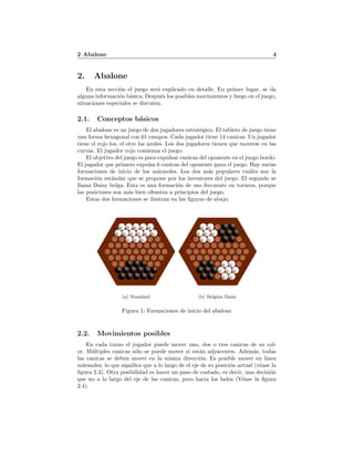 2 Abalone 4
2. Abalone
En esta secci´on el juego ser´a explicado en detalle. En primer lugar, se da
alguna informaci´on b´asica. Despu´es los posibles movimientos y luego en el juego,
situaciones especiales se discuten.
2.1. Conceptos b´asicos
El abalone es un juego de dos jugadores estrat´egico. El tablero de juego tiene
una forma hexagonal con 61 campos. Cada jugador tiene 14 canicas. Un jugador
tiene el rojo los, el otro las azules. Los dos jugadores tienen que moverse en las
curvas. El jugador rojo comienza el juego.
El objetivo del juego es para expulsar canicas del oponente en el juego bordo.
El jugador que primero expulsa 6 canicas del oponente gana el juego. Hay varias
formaciones de inicio de los m´armoles. Los dos m´as populares cu´ales son la
formaci´on est´andar que se propone por los inventores del juego. El segundo se
llama Daisy belga. Esta es una formaci´on de uso frecuente en torneos, porque
las posiciones son m´as bien ofensiva a principios del juego.
Estas dos formaciones se ilustran en las ﬁguras de abajo.
(a) Standard (b) Belgian Daisy
Figura 1: Formaciones de inicio del abalone
2.2. Movimientos posibles
En cada turno el jugador puede mover uno, dos o tres canicas de su col-
or. M´ultiples canicas s´olo se puede mover si est´an adyacentes. Adem´as, todas
las canicas se deben mover en la misma direcci´on. Es posible mover en l´ınea
m´armoles, lo que signiﬁca que a lo largo de el eje de su posici´on actual (v´ease la
ﬁgura 2.3). Otra posibilidad es hacer un paso de costado, es decir, una decisi´on
que no a lo largo del eje de las canicas, pero hacia los lados (V´ease la ﬁgura
2.4).
 