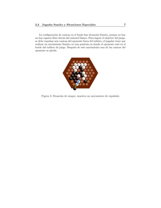 2.3 Jugadas Sumito y Situaciones Especiales 7
La conﬁguraci´on de canicas en el fondo hay situaci´on Sumito, porque no hay
no hay espacio libre detr´as del m´armol blanco. Para lograr el objetivo del juego,
se debe expulsar seis canicas del oponente fuera del tablero, el jugador tiene que
realizar un movimiento Sumito en una posici´on en donde el oponente est´a en el
borde del tablero de juego. Despu´es de este movimiento una de las canicas del
oponente se pierde.
Figura 5: Situaci´on de ataque, muestra un movimiento de expulsi´on
 