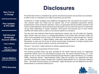 Investments in model strategies have additional management fees and expose the investor to the
risks inherent within the model and the specific risks of the underlying investments directly
proportionate to their investment allocation. There is no guarantee that the portfolio invested in will
meet its stated objectives. Stock and bond values fluctuate in price so that the value of an investment
can go down depending on market conditions. Stock prices may fluctuate due to stock market
volatility and market cycles, as well as circumstances specific to a company.
The two main risks related to fixed income investing are interest rate risk and credit risk. Typically,
when interest rates rise, there is a corresponding decline in the market value of bonds. Credit risk
refers to the possibility that the issuer of the bond will not be able to make principal and Interest
payments. Investments in higher-yielding, lower-rated corporate bonds are subject to greater
fluctuations in value and risk of loss of income and principal. Investments in foreign markets entail
special risk such as currency, political, economic and market risks.
The term “real return” makes reference to inflation adjusted rate of return
Past performance is no guarantee of future results
The material provided herein has been provided by The Pacific Financial Group, Inc. Registered
Investment Adviser and is for informational purposes only. The Pacific Financial Group, Inc. is the
adviser to one or more mutual funds distributed through Northern Lights Distributors, LLC member
FINRA. Investment Advisor Representatives (IARs) using this brochure are registered and offer
securities and advisory services through their respective Broker/Dealers & /or Investment Advisory
firms. The Pacific Financial Group, Inc. & Northern Lights Distributors are not affiliated to the IAR’s
Broker/Dealer or Investment Advisory firm.
The information herein is intended to be used for educational purposes only and does not constitute
an offer to sell, or a solicitation of an offer to purchase, any securities.
Disclosures
Now You’re
In Charge
Plan Updates
& PPA 2006
Self Directed
Brokerage
Account (SDBA)
- How it Works
- Why it’s a
Valuable Option
Advice Matters
TPFG Overview
 