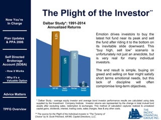 Now You’re
In Charge
Plan Updates
& PPA 2006
Self Directed
Brokerage
Account (SDBA)
- How it Works
- Why it’s a
Valuable Option
Advice Matters
TPFG Overview
The Plight of the Investor
Emotion drives investors to buy the
latest hot fund near its peak and sell
the fund after riding it to the bottom on
its inevitable slide downward. This
“buy high, sell low” scenario is
unfortunately not just an anecdote, but
is very real for many individual
investors.
The end result is simple, buying on
greed and selling on fear might satisfy
short terms emotional needs, but this
lack of discipline will often
compromise long-term objectives.
** The source for the Plight of the Individual investor is “The Tyranny of
Choice” by N. Scott Pritchard, AIFA®, Capital Directions, LLC.
**
* Dalbar Study - average equity investor and average bond investor performance results are calculated using data
supplied by the Investment Company Institute. Investor returns are represented by the change in total mutual fund
assets after excluding sales, redemption & exchanges. This method of calculation captures realized & unrealized
capital gains, dividends, interest, trading costs, sales charges, fees & any other costs.
Dalbar Study*: 1991-2014
Annualized Returns
 