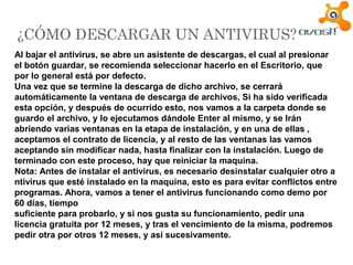 ¿CÓMO DESCARGAR UN ANTIVIRUS?
Al bajar el antivirus, se abre un asistente de descargas, el cual al presionar
el botón guardar, se recomienda seleccionar hacerlo en el Escritorio, que
por lo general está por defecto.
Una vez que se termine la descarga de dicho archivo, se cerrará
automáticamente la ventana de descarga de archivos, Si ha sido verificada
esta opción, y después de ocurrido esto, nos vamos a la carpeta donde se
guardo el archivo, y lo ejecutamos dándole Enter al mismo, y se Irán
abriendo varias ventanas en la etapa de instalación, y en una de ellas ,
aceptamos el contrato de licencia, y al resto de las ventanas las vamos
aceptando sin modificar nada, hasta finalizar con la instalación. Luego de
terminado con este proceso, hay que reiniciar la maquina.
Nota: Antes de instalar el antivirus, es necesario desinstalar cualquier otro a
ntivirus que esté instalado en la maquina, esto es para evitar conflictos entre
programas. Ahora, vamos a tener el antivirus funcionando como demo por
60 días, tiempo
suficiente para probarlo, y si nos gusta su funcionamiento, pedir una
licencia gratuita por 12 meses, y tras el vencimiento de la misma, podremos
pedir otra por otros 12 meses, y así sucesivamente.
 