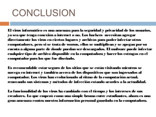 CONCLUSION
El virus informático es una amenaza para la seguridad y privacidad de los usuarios,
ya sea que tenga conexión a internet o no. Los hackers  necesitan agregar
directamente los virus en ciertos lugares y archivos para poderinfectarotros
computadores, pero si se trata de worms, ellos se multiplican y se apegan porsu
cuenta a alguna parte de donde puedan serdescargados. El malware puede infectar
cualquiertipo de archivo disponible en la computadora y hacerlos estragos en el
computadorpara los que fue diseñado.
Es recomendable estarseguro de los sitios que se están visitando mientras se
navega en internet y también acerca de los dispositivos que son ingresados al
computador. Los virus han evolucionado al ritmo de la computación actual,
renovando sus sistemas y métodos de infección estando acordes a la actualidad.
La funcionalidad de los virus ha cambiado con el tiempo y los intereses de sus
creadores. Lo que empezó como una simple broma entre estudiantes, ahora es una
gran amenaza contra nuestra información personal guardada en la computadora.
 