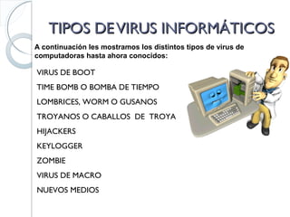 TIPOS DEVIRUS INFORMÁTICOSTIPOS DEVIRUS INFORMÁTICOS
A continuación les mostramos los distintos tipos de virus de
computadoras hasta ahora conocidos:
VIRUS DE BOOT
TIME BOMB O BOMBA DE TIEMPO
TROYANOS O CABALLOS DE TROYA
HIJACKERS
KEYLOGGER
LOMBRICES, WORM O GUSANOS
ZOMBIE
VIRUS DE MACRO
NUEVOS MEDIOS
 