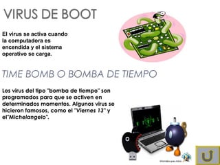 El virus se activa cuando
la computadora es
encendida y el sistema
operativo se carga.
TIME BOMB O BOMBA DE TIEMPO
Los virus del tipo "bomba de tiempo" son
programados para que se activen en
determinados momentos. Algunos virus se
hicieron famosos, como el "Viernes 13" y
el"Michelangelo". 
 