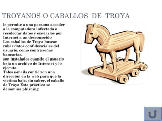 TROYANOS O CABALLOS DE TROYA
le permite a una persona acceder
a la computadora infectada o
recolectar datos y enviarlos por
Internet a un desconocido
Los caballos de Troya buscan
robar datos confidenciales del
usuario, como contraseñas
bancarias.
son instalados cuando el usuario
baja un archivo de Internet y lo
ejecuta. 
Tales e-mails contienen una
dirección en la web para que la
víctima baje, sin saber, el caballo
de Troya Esta práctica se
denomina phishing
 