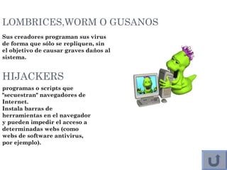 LOMBRICES,WORM O GUSANOS
Sus creadores programan sus virus
de forma que sólo se repliquen, sin
el objetivo de causar graves daños al
sistema. 
HIJACKERS
programas o scripts que
"secuestran" navegadores de
Internet.
Instala barras de
herramientas en el navegador
y pueden impedir el acceso a
determinadas webs (como
webs de software antivirus,
por ejemplo). 
 
