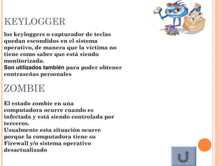 KEYLOGGER
los keyloggers o capturador de teclas
quedan escondidos en el sistema
operativo, de manera que la víctima no
tiene como saber que está siendo
monitorizada.
Son utilizados también para poder obtener
contraseñas personales
 
ZOMBIE
El estado zombie en una
computadora ocurre cuando es
infectada y está siendo controlada por
terceros.  
Usualmente esta situación ocurre
porque la computadora tiene su
Firewall y/o sistema operativo
desactualizado
 