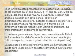 El objetivo de esta presentación es captar la ATENCIÓN
de los alumnos del 1° año de CBU o 7° año del 3er. Ciclo de
la EGB. del área de CIENCIAS SOCIALES y, hacer más
amena la relación con esta ciencia, al explicar
dinámicamente: su objeto, método; el espacio geográfico y
sus componentes, su representación a través de los
diferentes tipos de mapas y, por último el ambiente, sus
problemáticas y el desarrollo sustentable.
La meta es que el alumno logre tener una visión más Global
de los contenidos del año( se aclara que es un recorte por
falta de espacio o número preestablecido de diapositivas).
Se hace uso de esta herramienta como un instrumento de
ayuda para la adquisición de estos contenidos curriculares
específicos.
                         Liliana MARTÍNEZ                     7
 
