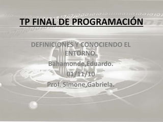 TP FINAL DE PROGRAMACIÓN
DEFINICIONES Y CONOCIENDO EL
ENTORNO.
Bahamonde,Eduardo.
01/11/10
Prof. Simone,Gabriela.
 