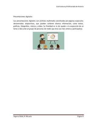 LicenciaturayProfesoradode Historia
Segovia Baldi, N. Micaela Página 8
Presentaciones digitales
Las presentaciones digitales son archivos multimedia constituidos por páginas especiales
denominadas diapositivas, que pueden contener diversa información, como textos,
gráficos, fotografías, música y vídeo. Su finalidad es la de ayudar a la exposición de un
tema o idea ante un grupo de personas de modo que ésta sea más amena y participativa.
 