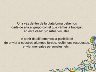 Una vez dentro de la plataforma debemos
     darle de alta al grupo con el que vamos a trabajar,
              en este caso: 5to Artes Visuales.

            A partir de allí tenemos la posibilidad
de enviar a nuestros alumnos tareas, recibir sus respuestas,
             enviar mensajes personales, etc...
 