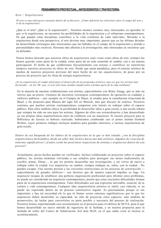 PENSAMIENTOPROYECTUAL , ANTECEDENTESY TRAYECTORIA.
Arte / Arquitectura
El arte es una referencia constante dentro de su discurso. ¿Cómo definiría las relaciones entre el campo del arte y
el de la arquitectura?
¿Qué es el arte? ¿Qué es la arquitectura?... Nosotros mismos estamos muy interesados en aprender lo
que es la arquitectura, en encontrar las posibilidades de la arquitectura y el urbanismo contemporáneos.
En qué pueden estas disciplinas contribuir a la vida cotidiana de cada individuo. Mirando a la
arquitectura desde esta perspectiva, el arte deviene muy importante, puesto que en las últimas décadas
ha desarrollado estrategias más interesantes que las habidas en el campo de la arquitectura y atraído a
personalidades más creativas. Personas más abiertas a la investigación, más interesadas en encontrar que
en defender.
Nunca hemos deseado que nuestras obras de arquitectura sean vistas como obras de arte; siempre las
hemos querido como parte de la ciudad, como parte de un todo sometido al cambio, con o sin nuestra
participación. El hecho de que colaboremos frecuentemente con artistas o científicos no transforma
tampoco nuestros proyectos en obras de arte. Puede que suene paradójico, pero el caracter artístico de
muchos de nuestros proyectos proviene del mero hecho de ser tan arquitectónicos, de pasar por un
proceso de proyecto que les llena de energía arquitectónica.
¿Es la arquitectura el campo ideal para el desarrollo de un programa artístico, una vez que los artistas han
declarado —en los '60— que, el arte sólo tiene sentido cuando entra a formar parte de la vida cotidiana?
En la mayoría de nuestras colaboraciones con artistas, especialmente con Rémy Zaugg, que es más un
teórico que un pintor, tratamos de encontrar estrategias contemporáneas de operación en ciudades y
edificios públicos —por ejemplo en el Campus de Dijon, el estudio para la conurbación trinacional de
Basel, y los proyectos para Museos del siglo XX en Munich, más que discutir de estética. Nosotros
sentimos que muchos artistas contemporáneos comparten este interés en trabajar sobre el espacio
público. Para ellos también ofrece la posibilidad de desarrollar ideas a gran escala, a una escala urbana
que siempre ha sido un reto para los artistas. Algunos de ellos son extraordinarios y han desarrollado
ya sus propias ideas arquitectónicas antes de colaborar con un arquitecto. Si nuestro proyecto para la
Biblioteca de Jussieu se hubiera realizado, hubiéramos colaborado con el pintor alemán Gerhard
Richter, cuyor primeros trabajos incluyen modelos para grandes interiores, e incluso arquitecturas de
gran escala.
Dentro de esa búsqueda de los límites de la arquitectura en la que se han situado, ¿ven la disciplina
arquitectónica deslizándose desde un saber más técnico hacia uno más artístico, digamos de creación de
entornos significativos? ¿Cuales serán las posiciones respectivas de artistas y arquitectos dentro de este
proceso?
Actualmente, pocos hechos pueden ser verificados. Incluso colaborando en proyectos sobre el espacio
público, los artistas terminan volviendo a sus estudios para proseguir sus tareas tradicionales de
escribir, pintar, filmar..., lo que les permite desarrollar una investigación, y así volver de nuevo a
trabajar sobre la ciudad. Los arquitectos en cambio, siempre trabajan en, sobre, con la ciudad... No
pueden escapar. Una enorme presión y las crecientes restricciones en los procesos de construcción —
especialmente de grandes edificios— son factores que de manera especial impiden su fuga. Un
arquitecto incapaz de establecer una perfecta organización profesional para afrontar estos problemas,
no puede ser considerado un arquitecto contemporáneo, puesto que estas crecientes dificultades forman
parte de la arquitectura contemporánea. Tales dificultades son una expresión inevitable, esencial, de la
cultura y vida contemporáneas. Cualquier idea arquitectónica artística es inútil, casi ridícula, si no
puede ser expresada dentro de un proceso constructivo regular. Es precisamente porque es tan
importante y hay tal necesidad ele lo que tú llamas «crear entornos significativos» por lo que los
arquitectos deben desarrollar su capacidad, no sólo de proyectar estos espacios, sino también de
promoverlos, de luchar para convertirlos en parte posible y necesaria del proceso de realización.
Nosotros hemos experimentado esto recientemente en el proyecto para el edificio de SUVA, para el que
hemos desarrollado un nuevo método de ingeniería de la fachada, y en nuestra propuesta para la
fachada de cobre del Centro de Señalización Auf dem Wolf, en el que nadie creía ní técnica ni
económicamente.
 