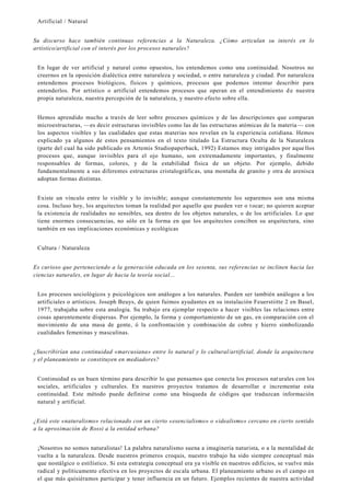 Artificial / Natural
Su discurso hace también continuas referencias a la Naturaleza. ¿Cómo articulan su interés en lo
artístico/artificial con el interés por los procesos naturales?
En lugar de ver artificial y natural como opuestos, los entendemos como una continuidad. Nosotros no
creernos en la oposición dialéctica entre naturaleza y sociedad, o entre naturaleza y ciudad. Por naturaleza
entendemos procesos biológicos, físicos y químicos, procesos que podemos intentar describir para
entenderlos. Por artístico o artificial entendemos procesos que operan en el entendimiento d e nuestra
propia naturaleza, nuestra percepción de la naturaleza, y nuestro efecto sobre ella.
Hemos aprendido mucho a través de leer sobre procesos químicos y de las descripciones que comparan
microestructuras, —es decir estructuras invisibles como las de las estructuras atómicas de la materia— con
los aspectos visibles y las cualidades que estas materias nos revelan en la experiencia cotidiana. Hemos
explicado ya algunos de estos pensamientos en el texto titulado La Estructura Oculta de la Naturaleza
(parte del cual ha sido publicado en Artemis Studiopaperback, 1992) Estamos muy intrigados por aque llos
procesos que, aunque invisibles para el ojo humano, son extremadamente importantes, y finalmente
responsables de formas, colores, y de la estabilidad física de un objeto. Por ejemplo, debido
fundamentalmente a sus diferentes estructuras cristalográficas, una montaña de granito y otra de arenisca
adoptan formas distintas.
Existe un vínculo entre lo visible y lo invisible; aunque constantemente los separemos son una misma
cosa. Incluso hoy, los arquitectos toman la realidad por aquello que pueden ver o tocar; no quieren aceptar
la existencia de realidades no sensibles, sea dentro de los objetos naturales, o de los artificiales. Lo que
tiene enormes consecuencias, no sólo en la forma en que los arquitectos conciben su arquitectura, sino
también en sus implicaciones económicas y ecológicas
Cultura / Naturaleza
Es curioso que perteneciendo a la generación educada en los sesenta, sus referencias se inclinen hacia las
ciencias naturales, en lugar de hacia la teoría social...
Los procesos sociológicos y psicológicos son análogos a los naturales. Pueden ser también análogos a los
artificiales o artísticos. Joseph Beuys, de quien fuimos ayudantes en su instalación Feuerstiitte 2 en Basel,
1977, trabajaba sobre esta analogía. Su trabajo era ejemplar respecto a hacer visibles las relaciones entre
cosas aparentemente dispersas. Por ejemplo, la forma y comportamiento de un gas, en comparación con el
movimiento de una masa de gente, ó la confrontación y combinación de cobre y hierro simbolizando
cualidades femeninas y masculinas.
¿Suscribirían una continuidad «marcusiana» entre lo natural y lo cultural/artificial, donde la arquitectura
y el planeamiento se constituyen en mediadores?
Continuidad es un buen término para describir lo que pensamos que conecta los procesos nat urales con los
sociales, artificiales y culturales. En nuestros proyectos tratamos de desarrollar e incrementar esta
continuidad. Este método puede definirse como una búsqueda de códigos que traduzcan información
natural y artificial.
¿Está este «naturalismo» relacionado con un cierto «esencialismo» o «idealismo» cercano en cierto sentido
a la aproximación de Rossi a la entidad urbana?
¡Nosotros no somos naturalistas! La palabra naturalismo suena a imaginería naturista, o a la mentalidad de
vuelta a la naturaleza. Desde nuestros primeros croquis, nuestro trabajo ha sido siempre conceptual más
que nostálgico o estilístico. Si esta estrategia conceptual era ya visible en nuestros edificios, se vuelve más
radical y políticamente efectiva en los proyectos de escala urbana. El planeamiento urbano es el campo en
el que más quisiéramos participar y tener influencia en un futuro. Ejemplos recientes de nuestra actividad
 