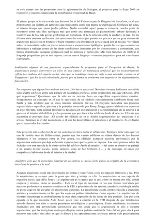 en este campo son las propuestas para la aglomeración de Stuttgart, el proyecto para la Expo 2000 en
Hannover, y nuestro estudio para la conurbación trinacional de Basel.
El primer proyecto de esta escala que hicimos fué el del Concurso para la Diagonal de Barcelona, en el que
proponíamos un sistema de depósitos que funcionaba como una planta de purificación biológica del agua,
al mismo tiempo que como jardín público. Nadie entendió aquel proyecto entonces; mucha gente lo
interpretó como una idea ecológica más que como una estrategia de planeamiento urbano destinada a
resolver uno de los más graves problemas de Barcelona, el de la relación entre la ciudad y el mar. En los
últimos años estamos recibiendo con entusiasmo las estrategias puestas en práctica por un gran número de
arquitectos paisajistas en Francia y Suiza tendentes a la integración de la ciudad con el paisaje. Volviendo
sobre tu comentario sobre un cierto naturalismo o esencialismo tipológico, puedo decirte que estamos tan
habituados a trabajar dentro de las duras condiciones impuestas por los constructores y contratistas, que
hemos abandonado cualquier pretensión naif de armonía y perfección. Más bien tratamos de infiltrar el
lenguaje pragmático que se nos impone, con un nuevo lenguaje —nuestro proyecto— para así transformar
el producto.
Analizando algunos de sus proyectos, especialmente la propuesta para el Tiergarten de Berlín, la
arquitectura parece convertirse en ellos en una especie de naturaleza artificial que no necesariamente
refleja los cambios del espacio social, sino que se constituye como un valle o una montaña —como en el
Tiergarten— que ha de ser colonizada, puesto que su forma es autónoma con respecto a los requerimientos
funcionales...
Por supuesto que siguen los cambios sociales. ¡No hacen otra cosa! Nosotros siempre habíamos entendido
estos cuatro edificios como una especie de naturaleza artificial, como organismos más que edificios. ¿Por
qué organismos? Queríamos que la vida en su interior fuera su expreSión arquitectónica exterior.
Ensayábamos un concepto en el que la apariencia de un edificio constantemente cambiante fuese má s
fuerte y más evidente que en otros intentos similares previos. El proyecto radicaliza una posición
arquitectónica específica, próxima a la posición mantenida por Remy Zaugg, quien colaboró con nosotros
en este proyecto. Esta actitud pretende la desaparición del arquitecto y la transferencia de la autoría a la
gente en el interior del edificio y a las personas que perciben a los edificios desde el exterior. El texto que
acompaña al proyecto dice: ‹,El diseño del edificio no es el diseño arquitectónico del arquitecto o el
artista. Tampoco es el del economista, o el que ha desarrollado el calculista o el ingeniero. Es el diseño
que el espectador ha creado».
Este proyecto está a años luz de ser un comentario cínico sobre el urbanismo. Tampoco tiene nada que ve r
con la ta-bula rasa de Hilberseimer, puesto que los cuatro edificios se sitúan dentro de los barrios
existentes y los conectan entre sí. Por contra, los edificios expresan nuestras preferencias por la
arquitectura anónima que deja suficiente espacio para que la gente se exprese. Las inscripciones sobre las
fachadas son una mezcla de la observación del edificio desde el exterior, —tal como se observa un paisaje
o un cuadro (verde oscuro, punto caliente, zona de luz brillante...)— y de mensajes enviados por
compañías y habitantes desde el interior a la ciudad.
¿Significó esto que la estructura material de un edificio es hasta cierto punto un registro de la estructura
social que la produce y la usa?
Algunos arquitectos están más interesados en formas y superficies, otros en espacios interiores y luz. Pero
la arquitectura es siempre para la gente que vive y trabaja en ella. La arquitectura es una especie de
escultura social, que diría Beuys. La arquitectura es la gente que la usa, cómo se mueve por ella, dónde
empieza y termina, cómo se amuebla... Este es el tipo de máximas en las que fuimos instruidos por
nuestros profesores en nuestros estudios en la ETH a principios de los setenta, cuando la sociología estaba
en pleno auge en las escuelas de arquitectura europeas. La arquitectura estaba siendo reducida a encuestas
sociales y construcciones en las que los espacios podían introducirse como cajones. La arquitectura de
Herman Hertzberger es probablemente la más clara expresión de las ideas de este periodo. Una posición
opuesta es la que mantenía Aldo Rossi, quién vino a enseñar en la ETH después de que hubiéramos
asistido durante dos años a cursos puramente sociológicos y psicológicos. Como estudiantes, estábamos
fascinados por esta personalidad carismática que nos decía que la arquitectura es sólo y siempre
arquitectura, que las disciplinas socio-psicológicas nunca podrían sustituirla. Esto fué un gran shock para
nosotros tras todos esos años en qué el dibujo y las aproximaciones artísticas habían sido prácticamente
 