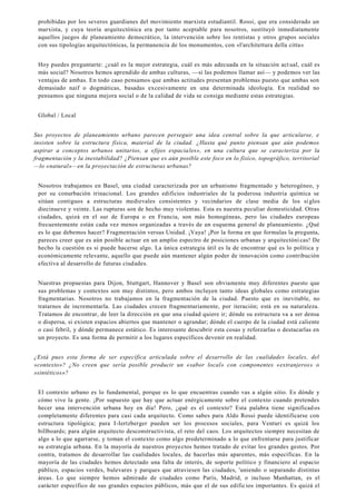 prohibidas por los severos guardianes del movimiento marxista estudiantil. Rossi, que era considerado un
marxista, y cuya teoría arquitectónica era por tanto aceptable para nosotros, sustituyó inmediatamente
aquellos juegos de planeamiento democrático, la intervención sobre los rentistas y otros grupos sociales
con sus tipologías arquitectónicas, la permanencia de los monumentos, con «l'architettura della citta»
Hoy puedes preguntarte: ¿cuál es la mejor estrategia, cuál es más adecuada en la situación act ual, cuál es
más social? Nosotros hemos aprendido de ambas culturas, —si las podemos llamar así— y podemos ver las
ventajas de ambas. En todo caso pensamos que ambas actitudes presentan problemas puesto que ambas son
demasiado naif o dogmáticas, basadas excesivamente en una determinada ideología. En realidad no
pensamos que ninguna mejora social o de la calidad de vida se consiga mediante estas estrategias.
Global / Local
Sus proyectos de planeamiento urbano parecen perseguir una idea central sobre la que articularse, e
insisten sobre la estructura física, material de la ciudad. ¿Hasta qué punto piensan que aún podemos
aspirar a conceptos urbanos unitarios, a «fijos espaciales», en una cultura que se caracteriza por la
fragmentación y la inestabilidad? ¿Piensan que es aún posible este foco en lo físico, topográfico, territorial
—lo «natural»—en la proyectación de estructuras urbanas?
Nosotros trabajamos en Basel, una ciudad caracterizada por un urbanismo fragmentado y heterogéneo, y
por su conurbación trinacional. Los grandes edificios industriales de la poderosa industria química se
sitúan contiguos a estructuras medievales consistentes y vecindarios de clase media de los siglos
diecinueve y veinte. Las rupturas son de hecho muy violentas. Esta es nuestra peculiar domesticidad. Otras
ciudades, quizá en el sur de Europa o en Francia, son más homogéneas, pero las ciudades europeas
frecuentemente están cada vez menos organizadas a través de un esquema general de planeamiento. ¿Qué
es lo que debemos hacer? Fragmentación versus Unidad. ¡Vaya! ¡Por la forma en que formulas la pregunta,
pareces creer que es aún posible actuar en un amplio espectro de posiciones urbanas y arquitectóni cas! De
hecho la cuestión es si puede hacerse algo. La única estrategia útil es la de encontrar qué es lo política y
económicamente relevante, aquello que puede aún mantener algún poder de innovación como contribución
efectiva al desarrollo de futuras ciudades.
Nuestras propuestas para Dijon, Stuttgart, Hannover y Basel son obviamente muy diferentes puesto que
sus problemas y contextos son muy distintos, pero ambos incluyen tanto ideas globales como estrategias
fragmentarias. Nosotros no trabajamos en la fragmentación de la ciudad. Puesto que es inevitable, no
tratarnos de incrementarla. Las ciudades crecen fragmentariamente, por iteración; está en su naturaleza.
Tratamos de encontrar, de leer la dirección en que una ciudad quiere ir; dónde su estructura va a ser densa
o dispersa, si existen espacios abiertos que mantener o agrandar; dónde el cuerpo de la ciudad está caliente
o casi febril, y dónde permanece estático. Es interesante descubrir esta cosas y reforzarlas o destacarlas en
un proyecto. Es una forma de permitir a los lugares específicos devenir en realidad.
¿Está pues esta forma de ser específica articulada sobre el desarrollo de las cualidades locales, del
»contexto»? ¿No creen que sería posible producir un «sabor local» con componentes «extranjeros» o
»sintéticos»?
El contexto urbano es lo fundamental, porque es lo que encuentras cuando vas a algún sitio. Es dónde y
cómo vive la gente. ¡Por supuesto que hay que actuar enérgicamente sobre el contexto cuando pretendes
hecer una intervención urbana hoy en día! Pero, ¿qué es el contexto? Esta palabra tiene significad os
completamente diferentes para casi cada arquitecto. Como sabes para Aldo Rossi puede identificarse con
estructura tipológica; para I-Iertzberger pueden ser los procesos sociales, para Venturi es quizá los
billboards; para algún arquitecto desconstructivista, el reto del caos. Los arquitectos siempre necesitan de
algo a lo que agarrarse, y toman el contexto como algo predeterminado a lo que enfrentarse para justificar
su estrategia urbana. En la mayoría de nuestros proyectos hemos tratado de evitar los grandes gestos. Por
contra, tratamos de desarrollar las cualidades locales, de hacerlas más aparentes, más específicas. En la
mayoría de las ciudades hemos detectado una falta de interés, de soporte político y financiero al espacio
público, espacios verdes, bulevares y parques que atraviesen las ciudades, 'uniendo o separando distintas
áreas. Lo que siempre hemos admirado de ciudades como París, Madrid, o incluso Manhattan, es el
carácter específico de sus grandes espacios públicos, más que el de sus edificios importantes. Es quizá el
 