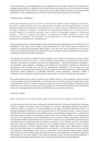 hecho de necesitar tan desesperadamente nuestro jogging, lo que nos hace disfrutar de las ciudades con
grandes espacios públicos o espacios verdes unidos como en un sistema fluvial. En la mayoría de nuestras
propuestas urbanas hemos tratado de integrar este tipo de espacio público fluyente; lo encontramos más
apropiado a la vida contemporánea que el tipo de ritmo entrecortado de las plazas tradicionales.
Fenornenológico / Ontológico
Ustedes han afirmado que una de sus metas es la de lograr un «máximo estado ontológico de la materia»,
una cierta «cualidad espiritual» para las organizaciones materiales, que ha desaparecido de la cultura
material contemporánea expulsada por la preeminencia de los valores utilitarios. Manifiestan interés por lo
«invisible», trabajan con esquemas y construcción, sin comprobaciones perspectivas, y su obra no es tan
accesible mediante sus secuencias espaciales, como a través de determinados momentos o experiencias
sintéticas... ¿Cuál es el espacio que asignan a la experiencia? ¿Podría clasificarse su obra como
«esencialista», «ontológica», por oposición a las aproximaciones de corte más «fenomenológico» que
proliferan en otras arquitecturas contemporáneas?
¡Nuestra aproximación es fenomenológica! Todo cuanto hemos proyectado proviene de la observación y la
descripción. Todo cuanto hemos hecho ha sido encontrado en la calle! Todos nuestros proyectos son
producto de percepciones proyectadas sobre objetos y por esta razón son tan diferentes unos de otros.
Volvemos la cabeza hacia direcciones diferentes y nuestros edificios emergen de diferentes percepciones.
Trabajamos por observación de los fenómenos.
Por supuesto que también se pueden encontrar elementos más estables y recurrentes en nuestro trabajo.
Elementos que vuelven una y otra vez, como constantes en una ecuación, o volviendo hacia los procesos
naturales, como atractivos. ¿Pueden estos atractivos arquitectónicos —de forma, de materia o de espacio—
ser entendidos como categorías ontológicas en el trabajo de un arquitecto? ¿Significa su presencia la
existencia de una ontología más que de una aproximación fenoménica? No nos parece que esta
clasificación sea útil para el entendimiento de nuestro trabajo. En toda obra interesante y coherente pueden
encontrarse muchas influencias y cualidades diferentes, incluso paradójicas; elementos estables y
cambiantes. Esto es igual para un artista, para un cineasta, para un escritor, o incluso para un arquitecto.
Por estado ontológico de la materia queremos decir objetos dentro de varios contextos, objetos naturales
como los taludes en la base del Himalaya, o artificiales como los tornillos que fijan la puerta de un avión,
o una pincelada verde en un cuadro. Su mera presencia física no les da vida. De hecho ni siquiera exi sten.
Necesitan de un contexto, natural o artificial, para poder ser vistos de forma específica, para convertirse en
objetos de nuestra percepción, para poder ser nombrados, para convertirse en esencias.
Tradición / Cambio
¿Cuál es la relación con su entorno cultural? ¿Qué conexión existe entre su trabajo y la cultura suiza?
La cultura suiza no existe del mismo modo que la identidad nacional y la herencia histórica de la alemana,
francesa o hispana. Los artistas suizos, los arquitectos o escritores, difícilmente pueden ser asociados a
contextos locales o nacionales en el mismo sentido que los grupos Die Brücke Der Blaue Reiter o la
Bauhaus representaron Alemania, o que los arquitectos de la AA representan Londres. A pesar de que la
ETH de Zurich sea un importante centro cultural para un joven estudiante de arquitectura, y a pesar de que
Basel haya ejercido siempre una importante influencia sobre nuestro trabajo, debido a su extraordinaria y
rica oferta en el campo de la cultura contemporánea, nunca nos hemos sentido especialmente afines hacia
una identidad cultural específicamente suiza. Al contrario, siempre nos ha gustado Basel, precisamente por
su localización en la intersección entre tres países y no porque su casco histórico sea suizo. Entendemos
real-mente como una liberación esta falta de fuerte identidad cultural. Se pueden encontrar muchas
influencias culturales en nuestro trabajo, porque siempre hemos dado mayor importancia al carácter
específico del proyecto que a la identificación con una escuela, o a la decantación de un estilo personal.
Los arquitectos contemporáneos que tienen un característico estilo personal siempre pueden venderlo
mejor durante un cierto tiempo, porque sus edificios funcionan como productos con identidad corporativa.
Pero después de ese cierto tiempo, no hay quién les aguante, porque las determinaciones biográficas o
regionales se hacen demasiado evidentes una vez que el espíritu del tiempo les ha abandonado.
 