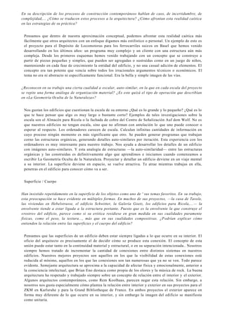 En su descripción de los procesos de construcción contemporáneos hablan de caos, de incertidumbre, de
complejidad,... ¿Cómo se traducen estos procesos a la arquitectura? ¿Cómo afrontan esta realidad caótica
en las estrategias de su práctica?
Pensamos que dentro de nuestra aproximación conceptual, podemos afrontar esta realidad caótica más
fácilmente que otros arquitectos con un enfoque digamos más estilístico o personal. Un ejemplo de esto es
el proyecto para el Depósito de Locomotoras para los ferrocarriles suizos en Basel que hemos venido
desarrollando en los últimos años: un programa muy complejo y un cliente con una estructura aún más
compleja. Desde los primeros esquemas hemos venido trabajando con un concepto que se construye a
partir de piezas pequeñas y simples, que pueden ser agregadas o sustraídas como en un juego de niños,
manteniendo en cada fase de crecimiento la entidad del edificio, y no una casual adición de elementos. El
concepto era tan potente que vencía sobre todos los irracionales argumentos técnicos o económicos. El
tema no era ni abstracto ni específicamente funcional. Era la bella y simple imagen de las vías.
¿Reconocen en su trabajo una cierta cualidad a escalar, auto-similar, en la que en cada escala del proyecto
se repite una forma análoga de organización material? ¿Es este quizá el tipo de operación que describían
en «La Geometría Oculta de la Naturaleza»?
Nos gustan los edificios que cuestionan la escala de su entorno ¿Qué es lo grande y lo pequeño? ¿Qué es lo
que te hace pensar que algo es muy largo o bastante corto? Ejemplos de tales investigaciones sobre la
escala son el Almacén para Ricola o la fachada de cobre del Centro de Señalización Auf dem Wolf. No es
que nuestros edificios no tengan escala, sino que no afirman con antelación lo que uno puede conocer o
esperar al respecto. Los ordenadores carecen de escala. Calculan infinitas cantidades de información en
cuyo proceso ningún momento es más significante que otro. Se pueden generar programas que trabajan
corno las estructuras orgánicas, generando detalles auto-similares por iteración. Esta experiencia con los
ordenadores es muy interesante para nuestro trabajo. Nos ayuda a desarrollar los detalles de un edificio
con imágenes auto-similares. Y esta analogía de estructuras —la auto-similaridad— entre las estructuras
orgánicas y las construidas es definitivamente algo que aprendimos e iniciamos cuando comenzamos a
escribir La Geometría Oculta de la Naturaleza. Proyectar y detallar un edificio deviene en un viaje mental
a su interior. La superficie deviene en espacio, se vuelve atractiva. Te atrae mientras trabajas en ella,
penetras en el edificio para conocer cómo va a ser.
Superficie / Cuerpo
Han insistido repetidamente en la superficie de los objetos como uno de ' sus temas favoritos. En su trabajo,
esta preocupación se hace evidente en múltiples formas. En muchos de sus proyectos, —la casa de Tavole,
las viviendas en Hebelstrasse, el edificio Schwitter, la Galería Goetz, los edificios para Ricola,... — la
envolvente tiende a estar ligada a la estructura portante. Puesto que es la envolvente la que construye el
«rostro» del edificio, parece como si su erótica residiese en gran medida en sus cualidades puramente
físicas, como el peso, la textura..., más que en sus cualidades compositivas. ¿Podrían explicar cómo
entienden la relación entre las superficies y el cuerpo del edificio?
Pensamos que las superficies de un edificio deben estar siempre ligadas a lo que ocurre en su interior. El
oficio del arquitecto es precisamente el de decidir cómo se produce esta conexión. El concepto de esta
unión puede estar tanto en la continuidad material y estructural, o en su separación intencionada.. Nosotros
siempre hemos tratado de incrementar la cantidad de conexiones entre distintos sistemas en nuestros
edificios. Nuestros mejores proyectos son aquellos en los que la visibilidad de estas conexiones está
reducida al mínimo, aquellos en los que las conexiones son tan numerosas que ya no se ven. Todo parece
evidente. Semejante arquitectura se aproxima a la capacidad de afectar física y emocionalmente, anterior a
la consciencia intelectual, que Brian Eno destaca como propia de los olores y la música de rock. La buena
arquitectura ha respetado y trabajado siempre sobre un concepto de relación entre el interior y el exterior.
Algunos arquitectos contemporáneos, como Rem Koolhaas, parecen negar esta relación. Sin embargo, a
nosotros nos gusta especialmente cómo plantea la relación entre interior y exterior en sus proyectos para el
ZKM en Karlsruhe y para la Grand Bibliotheque de France. En ambos proyectos el exterior aparece en
forma muy diferente de lo que ocurre en su interior, y sin embargo la imagen del edificio se manifiesta
como unitaria.
 