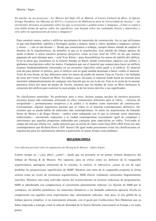 Materia / Signo
En muchos de sus proyectos --los Museos del Siglo XX en Munich, el Centro Cultural de Blois, la Iglesia
Griega Ortodoxa, las Oficinas de SUVA y el proyecto de Bibliotecas para la Universidad de Jussieu —, las
envolventes devienen en pantallas sobre las que se proyectan o graban textos e imágenes. ¿Cómo se explic a
esta doble forma de operar sobre las superficies, una basada sobre las cualidades físicas y materiales y
otra sobre la superposición de textos e imágenes?
Para construir muros, suelos y edificios necesitamos de materiales de construcción. Asi es que util izamos
lo que está disponible: ladrillos y hormigón, piedra y madera, metal y vidrio, palabras e imágenes, colores
y olores... —ino es una broma!—. Desde que comenzamos a trabajar, siempre hemos tratado de ampliar el
dominio de lo arquitectónico, de entender lo que es la arquitectura. Este método de trabajo aparece de
modo evidente si miras nuestros primeros proyectos, como la Casa Azul de 1979, en las que usamos
pigmento de azul ultramar puro —azul Yves Klein— para desestabilizar los muros de ladrillo del edificio.
O en la pieza que instalamos en la Galería Stampa en Basel, donde construimos espacios con asfalto, y
grabamos inscripciones sobre los muros. Cualquiera que sea el material que usamos para hacer un edificio
estamos fundamentalmente interesados en un encuentro específico entre aquél y el edificio. El material
está ahí para definir el edificio, pero el edificio está en igual medida destinado a hacer visible el material.
Visto de esta forma, no hay diferencia entre los muros de piedra de nuestra Casa en Tavole y las fachadas
de texto del Centro Cultural de Blois. En ambos casos, llevamos el material usado hasta un extremo para
mostrarlo independientemente de cualquier otra función que no sea la de ser. Esta es la razón de la enorme
presencia física del muro de piedra de Tavole, mientras que las bandas de texto en Blois destruyen la
estructura del edificio para construir la suya propia, la de los textos móviles y sus significados.
No clasificamos materiales. No preferimos unos a otros. Incluso aunque muchos de nuestros proyectos
recientes hayan sido realizados utilizando en ellos, tratamientos diferentes para el vidrio, —técnicas de
serigrafiado—, permanecemos receptivos a la piedra o la madera como materiales de construcción.
Curiosamente, algunos arquitectos piensan que el vidrio es el material contemporáneo definitivo. No
creemos que se pueda hablar de materiales más contemporáneos. Si miras las arquitecturas de Eduardo
Souto de Moura o de Roger Diener —ambos están trabajando con lo que se entiende como materiales
tradicionales— encontrarás respuestas a la ciudad contemporánea exactamente igual de complejas e
interesantes que aquellas propuestas elaboradas por cualquier gran especialista en vidrio. Volviendo al
campo del arte por última vez, ¡nadie pensaría que un artista de video como Gary Hill o Bill Viola son más
contemporáneos que Richard Serra o Jeff Koons! De igual modo procuramos evitar las clasificaciones en
arquitectura para así mantenernos abiertos a practicarla en tantas formas como podamos
REFLEXION CRITICA
Una reflexión personal sobre la arquitectura de Herzog & de Meuron - Jeffrey Kipnis
Cuánto tiempo ya —¿seis años?, ¿ocho?— desde que me precipité en mi primer rechazo despectivo del
trabajo de Herzog & de Meuron. Por supuesto, para un crítico como yo, defensor de la vanguardia
arquitectónica, apologista intelectual de lo extremo, lo exótico, lo subversivo, ¿acaso no era de rigor
desdeñar las proposiciones superficiales de HdM? Mientras una rama de la vanguardia proponía la forma
exótica como un vector de resistencia arquitectónica, HdM ofrecía volúmenes cartesianos flagrantemente
sencillos. Mientras otra rama cultivaba teorías del acontecimiento en técnicas sediciosas de programación,
HdM se abandonaba con complacencia al conveniente planeamiento reductor. La fijación de HdM por la
cosmética, los detalles puntillosos, los materiales llamativos y las fachadas seductoras aparecía frívola en
comparación con aquellos otros experimentos más. abiertamente radicales. Aún peor, el aire global de su
trabajo parecía cómplice, si no enteramente alineado, con el gusto por Confecciones Neo -Modernas que ya
había empezado a emerger como la seña de identidad de la Nueva Derecha reaccionaría en Europa y en todas
partes.
 