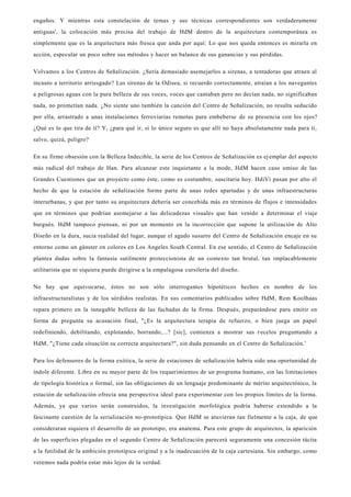 engaños. Y mientras esta constelación de temas y sus técnicas correspondientes son verdaderamente
antiguas', la colocación más precisa del trabajo de HdM dentro de la arquitectura contemporánea es
simplemente que es la arquitectura más fresca que anda por aquí: Lo que nos queda entonces es mirarla en
acción, especular un poco sobre sus métodos y hacer un balance de sus ganancias y sus pérdidas.
Volvamos a los Centros de Señalización. ¿Sería demasiado asemejarlos a sirenas, a tentadoras que atraen al
incauto a territorio arriesgado? Las sirenas de la Odisea, si recuerdo correctamente, atraían a los navegantes
a peligrosas aguas con la pura belleza de sus voces, voces que cantaban pero no decían nada, no significaban
nada, no prometían nada. ¿No siente uno también la canción del Centro de Señalización, no resulta seducido
por ella, arrastrado a unas instalaciones ferroviarias remotas para embeberse de su presencia con los ojos?
¿Qué es lo que tira de tí? Y, ¿para qué ir, si lo único seguro es que allí no haya absolutamente nada para tí,
salvo, quizá, peligro?
En su firme obsesión con la Belleza Indecible, la serie de los Centros de Señalización es ej emplar del aspecto
más radical del trabajo de Han. Para alcanzar este inquietante a la mode, HdM hacen caso omiso de las
Grandes Cuestiones que un proyecto como éste, como es costumbre, suscitaría hoy. HdiVi pasan por alto el
hecho de que la estación de señalización forme parte de unas redes apartadas y de unas infraestructuras
interurbanas, y que por tanto su arquitectura debería ser concebida más en términos de flujos e intensidades
que en términos que podrían asemejarse a las delicadezas visuales que han venido a determinar el viaje
burgués. HdM tampoco piensan, ni por un momento en la incorrección que supone la utilización de Alto
Diseño en la dura, sucia realidad del lugar, aunque el agudo susurro del Centro de Señalización encaje en su
entorno como un gánster en colores en Los Angeles South Central. En ese sentido, el Centro de Señalización
plantea dudas sobre la fantasía sutilmente proteccionista de un contexto tan brutal, tan implacablemente
utilitarista que ni siquiera puede dirigirse a la empalagosa cursilería del diseño.
No hay que equivocarse, éstos no son sólo interrogantes hipotéticos hechos en nombre de los
infraestructuralistas y de los sórdidos realistas. En sus comentarios publicados sobre HdM, Rem Koolhaas
repara primero en la innegable belleza de las fachadas de la firma. Después, preparándose para emitir en
forma de pregunta su acusación final, "¿Es la arquitectura terapia de refuerzo, o bien juega un papel
redefiniendo, debilitando, explotando, borrando,...? [sic], comienza a mostrar sus recelos preguntando a
HdM, "¿Tiene cada situacíón su correcta arquitectura?", sin duda pensando en el Centro de Señalización.'
Para los defensores de la forma exótica, la serie de estaciones de señalización habría sido una oportunidad de
índole diferente. Libre en su mayor parte de los requerimientos de un programa humano, sin las limitaciones
de tipología histórica o formal, sin las obligaciones de un lenguaje predominante de mérito arquitectónico, la
estación de señalización ofrecía una perspectiva ideal para experimentar con los propios límites de la forma.
Además, ya que varios serán construidos, la investigación morfológica podría haberse extendido a la
fascinante cuestión de la serialización no-prototípica. Que HdM se atuvieran tan fielmente a la caja, de que
consideraran siquiera el desarrollo de un prototipo, era anatema. Para este grupo de arquitectos, la aparición
de las superficies plegadas en el segundo Centro de Señalización parecerá seguramente una concesión tácita
a la futilidad de la ambición prototípica original y a la inadecuación de la caja cartesiana. Sin embargo, como
veremos nada podría estar más lejos de la verdad.
 