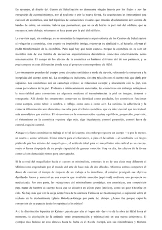 En resumen, el diseño del Centro de Señalización no demuestra ningún interés por los flujos o por las
estructuras de acontecimientos, por el realismo o por la nueva forma. Su arquitectura es enteramente una
cuestión de cosmética, una red hipnótica de seducciones visuales que emanan absolutamente del sistema de
bandas de cobre, un sistema, habría que puntualizar, que no es de hecho la piel real del edificio, que se
encuentra justo debajo; solamente se hace pasar por la piel del edificio.
La cuestión aquí, sin embargo, es no minimizar la importancia arquitectónica de los Centros de Señalización
al relegarles a cosmética, sino asumir su irresistible intriga, reconocer su vitalidad y, al hacerlo, afirmar el
poder transformador de la cosmética. Pero aquí hay que tener cautela, porque la cosmética no es sólo un
miembro más de esa familia de accesorios arquitectónicos decorativos conocidos colectivamente como
ornamentación. El campo de los efectos de la cosmética es bastante diferente del de sus parientes, y es
precisamente en esas diferencias donde nace el proyecto contemporáneo de HdM.
Los ornamentos prenden del cuerpo como discretas entidades a modo de joyería, reforzando la estructura y la
integridad del cuerpo como tal. La cosmética es indiscreta, sin otra relación con el cuerpo más que darlo por
supuesto. Los cosméticos son un camuflaje erótico; se relacionan siempre y únicamente con la piel, con
zonas particulares de la piel. Profunda e intrincadamente materiales, los cosméticos sin embargo sobrepasan
la materialidad para convertirse en alquimia moderna al transubstanciar la piel en imagen, deseosa o
repugnante. Allí donde los ornamentos conservan su identidad como entidades, los cosméticos funcionan
como campos, como rubor, o sombra, o reflejo, como aura o como aire. La sutileza, la adherencia y la
correcta difuminación son elementos cruciales para el efecto cosmético, que es más vis ceral que intelectual,
más atmosférico que estético. El virtuosismo en la ornamentación requiere equilibrio, proporción, precisión;
el virtuosismo en la cosmética requiere algo más, algo inquietante: control paranoide, control fuera de
control, esquizo-control.
Aunque el efecto cosmético no trabaja al nivel del cuerpo, sin embargo requiere un cuerpo —o por lo menos,
un rostro— como vehículo. Como ternera para el charcutero, o para el desvalido —el semblante sin rasgos
preferido por los artistas del maquillaje—, el vehículo ideal para el maquillador más radical es un cuerpo,
rostro o forma despojado de su propia capacidad de generar emoción. Hoy en día, los efectos de la forma
como tal son demasiado romos para tener gancho.
Si la actitud del maquillador hacia el cuerpo es minimalista, entonces lo es de una clase muy diferente al
Minimalismo engendrado por el mundo del arte de hace más de dos décadas. Mientras ambos comparten el
deseo de contraer el tiempo de impacto de un trabajo a lo inmediato, el anterior persiguió ese objetivo
destilando forma y material en una esencia que irradiaba emoción (espiritual) mediante una presencia no
mediatizada. Por otra parte, las reducciones del minimalismo cosmético, son anoréxicas, una compulsión
para matar de hambre al cuerpo hasta que se disuelve en afecto puro (erótico), como un gato Cheshire en
celo. No hay más que ver la carga necrofílica de la anémica Farmacia del Kantonsspital, o especular sobre el
rechazo de la deslumbrante Iglesia Ortodoxa-Griega por parte del obispo. ¿Acaso fue porque captó la
conversión de su espacio desde lo espiritual a lo erótico?
Así, la distribución bipartita de Kuhnert pasaba por alto el logro más decisivo de la obra de HdM hasta el
momento, la disolución de la antítesis entre ornamentación y minimalismo en una nueva coherencia. El
ejemplo más famoso de esta síntesis hasta la fecha es el Ricola Europe, con sus renombrados y floridos
 