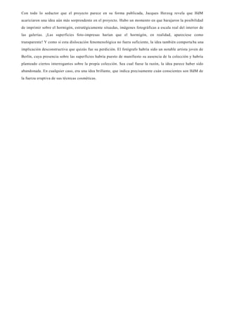 Con todo lo seductor que el proyecto parece en su forma publicada, Jacques Herzog revela que HdM
acariciaron una idea aún más sorprendente en el proyecto. Hubo un momento en que barajaron la posibilidad
de imprimir sobre el hormigón, estratégicamente situadas, imágenes fotográficas a escala real del interior de
las galerías. ¡Las superficies foto-impresas harían que el hormigón, en realidad, apareciese como
transparente! Y como si esta dislocación fenomenológica no fuera suficiente, la idea también comporta ba una
implicación desconstructiva que quizás fue su perdición. El fotógrafo habría sido un notable artista joven de
Berlín, cuya presencia sobre las superficies habría puesto de manifiesto su ausencia de la colección y habría
planteado ciertos interrogantes sobre la propia colección. Sea cual fuese la razón, la idea parece haber sido
abandonada. En cualquier caso, era una idea brillante, que indica precisamente cuán conscientes son HdM de
la fuerza eruptiva de sus técnicas cosméticas.
 