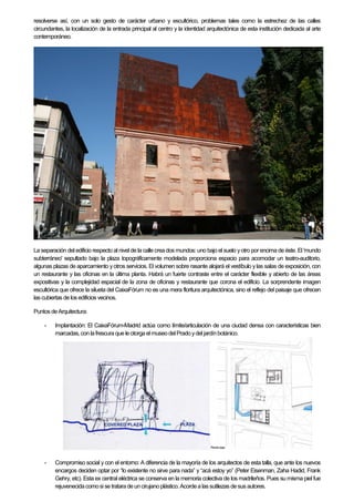 resolverse así, con un solo gesto de carácter urbano y escultórico, problemas tales como la estrechez de las calles
circundantes, la localización de la entrada principal al centro y la identidad arquitectónica de esta institución dedicada al arte
contemporáneo.
La separación del edificio respecto al nivel de la calle crea dos mundos: uno bajo el suelo yotro por encima de éste. El 'mundo
subterráneo' sepultado bajo la plaza topográficamente modelada proporciona espacio para acomodar un teatro-auditorio,
algunas plazas de aparcamiento y otros servicios. El volumen sobre rasante alojará el vestíbulo y las salas de exposición, con
un restaurante y las oficinas en la última planta. Habrá un fuerte contraste entre el carácter flexible y abierto de las áreas
expositivas y la complejidad espacial de la zona de oficinas y restaurante que corona el edificio. La sorprendente imagen
escultórica que ofrece la silueta del CaixaFórum no es una mera floritura arquitectónica, sino el reflejo del paisaje que ofrecen
las cubiertas de los edificios vecinos.
Puntos deArquitectura:
- Implantación: El CaixaFórum-Madrid actúa como límite/articulación de una ciudad densa con características bien
marcadas,con lafrescura que le otorga elmuseo delPrado ydel jardínbotánico.
- Compromiso social y con el entorno: A diferencia de la mayoría de los arquitectos de esta talla, que ante los nuevos
encargos deciden optar por “lo existente no sirve para nada” y “acá estoy yo” (Peter Eisenman, Zaha Hadid, Frank
Gehry, etc). Esta ex central eléctrica se conserva en la memoria colectiva de los madrileños. Pues su misma piel fue
rejuvenecidacomosi se tratarade uncirujanoplástico. Acordea las sutilezas desus autores.
 