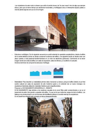 Los ciudadanos de este modo no tienen que sufrir el cambio brusco de “la cosa nueva” sino de algo que siempre
estuvo, pero que al mismo tiempo por decisiones funcionales y morfológicas crea un interesante espacio público a
nivel de planta bajatalcomoseve en la imagen.
- Estructura morfológica: Con la siguiente secuencia se podrá entender la operatoria arquitectónica, desde el edificio
de la central eléctrica donde se decide conservar la esencia del edificio, a la siguiente donde se decide crear una
plaza cubierta a nivel peatonal transformándose en un imán de electrones (personas). Culminando en la tercer
imagen dondese lo dota al edificioconsalas de exposición,salas deoficinas yun auditorio ensubsuelo.
Dondese terminan decomponer la estructuramorfología
- Materialidad: Para describir su materialidad primero debo mencionar su lectura, porque el edifico debido al uso final
(centro cultural con salas de exposición de arte moderno) quiere a mi entender dar un nuevo mensaje a la
arquitectura historicistautilizandomateriales históricosperoresignificandolos.
Proponen unNOBASAMENTO-DESARROLLO –REMATE.
El NO BASAMENTO deja atónitos a los peatones casuales de la zona! Ellos están acostumbrados a ver en el
basamento la parte más grande y pesadas del edifico. Ya que es la que recibe las cargas de todo el edificio. Los
Italianosnos acostumbraroncon sus famosos almohadillados pétreos aconcebir estetipo de arquitectura.
En el CaixaFórum-Madrid esteconceptoseretruca desapareciéndolo.
 